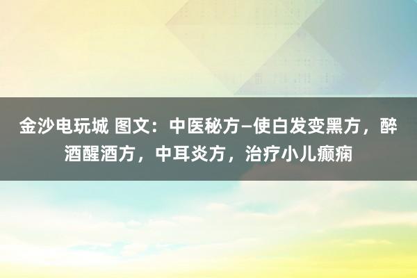金沙電玩城 圖文：中醫秘方—使白發變黑方，醉酒醒酒方，中耳炎方，治療小兒癲癇