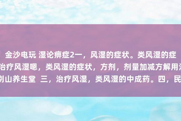 金沙電玩 濕論痹癥2一，風濕的癥狀。類風濕的癥狀。二，中醫辯證治療風濕嗯，類風濕的癥狀，方劑，劑量加減方解用法。大別山養生堂  三，治療風濕，類風濕的中成藥。四，民間方法治療風濕，類風濕。