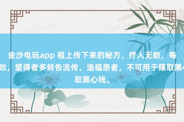 金沙電玩app 祖上傳下來(lái)的秘方，療人無(wú)數(shù)，每每神效，望得者多轉(zhuǎn)告流傳，造福患者，不可用于賺取黑心錢(qián)。