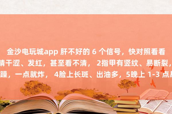 金沙電玩城app 肝不好的 6 個(gè)信號(hào)，快對(duì)照看看！中醫(yī)教你簡(jiǎn)單自查：1眼睛干澀、發(fā)紅，甚至看不清， 2指甲有豎紋、易斷裂，3脾氣暴躁，一點(diǎn)就炸， 4臉上長(zhǎng)斑、出油多，5晚上 1-3 點(diǎn)易醒，睡不著， 6手腳麻木、抽筋
