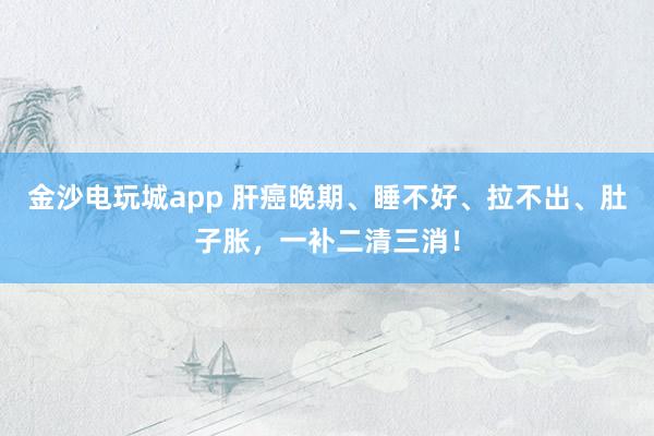 金沙電玩城app 肝癌晚期、睡不好、拉不出、肚子脹，一補(bǔ)二清三消！