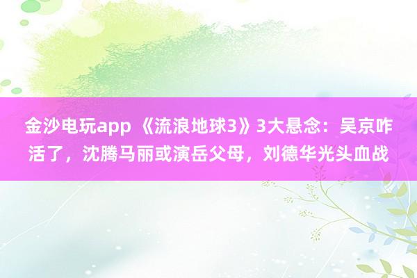 金沙電玩app 《流浪地球3》3大懸念：吳京咋活了，沈騰馬麗或演岳父母，劉德華光頭血戰