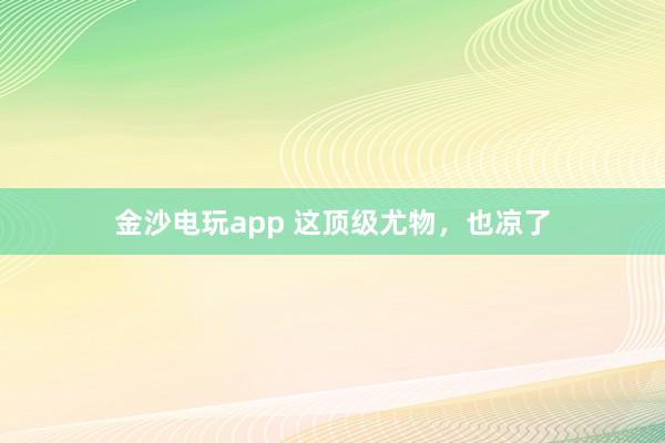 金沙電玩app 這頂級尤物，也涼了