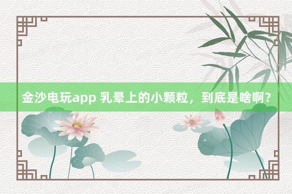 金沙電玩app 乳暈上的小顆粒，到底是啥啊？
