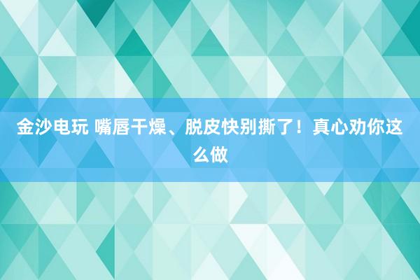 金沙電玩 嘴唇干燥、脫皮快別撕了！真心勸你這么做