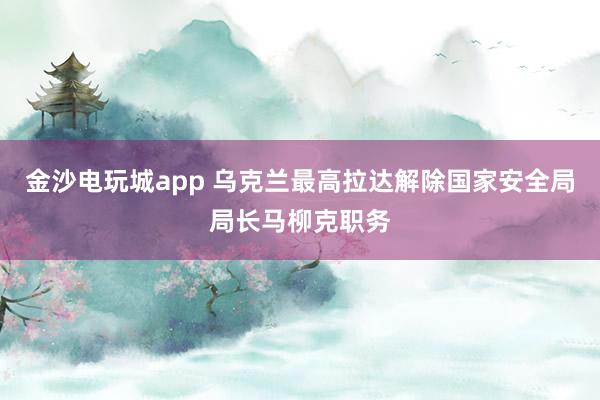 金沙電玩城app 烏克蘭最高拉達解除國家安全局局長馬柳克職務(wù)
