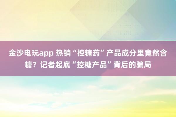 金沙電玩app 熱銷“控糖藥”產品成分里竟然含糖？記者起底“控糖產品”背后的騙局