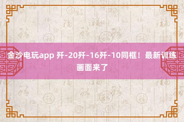 金沙電玩app 殲-20殲-16殲-10同框！最新訓(xùn)練畫面來了