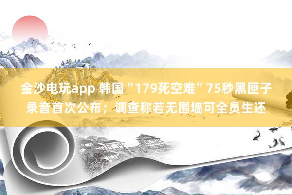 金沙電玩app 韓國(guó)“179死空難”75秒黑匣子錄音首次公布；調(diào)查稱(chēng)若無(wú)圍墻可全員生還