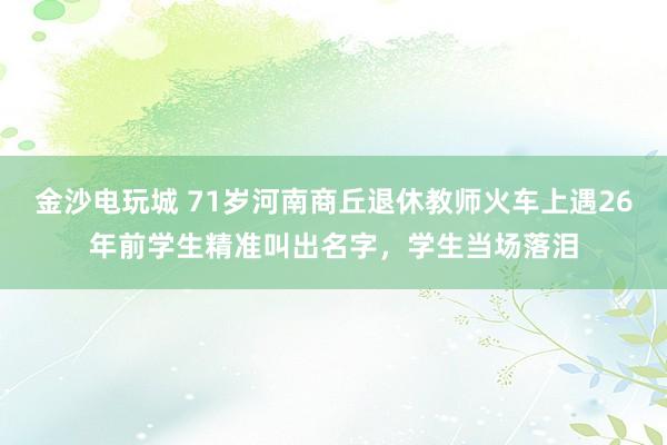 金沙電玩城 71歲河南商丘退休教師火車上遇26年前學生精準叫出名字，學生當場落淚