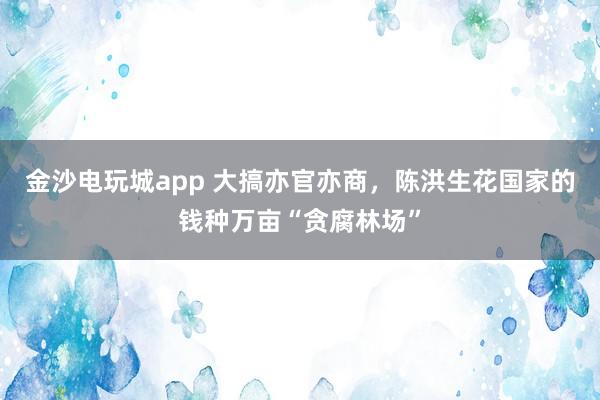 金沙電玩城app 大搞亦官亦商，陳洪生花國(guó)家的錢(qián)種萬(wàn)畝“貪腐林場(chǎng)”