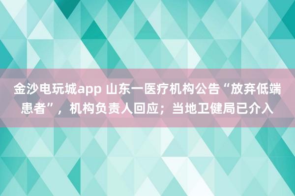 金沙電玩城app 山東一醫療機構公告“放棄低端患者”，機構負責人回應；當地衛健局已介入