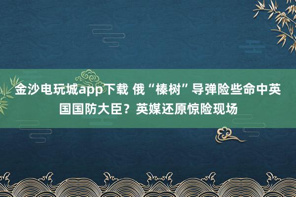 金沙電玩城app下載 俄“榛樹”導彈險些命中英國國防大臣？英媒還原驚險現場
