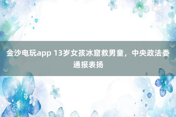 金沙電玩app 13歲女孩冰窟救男童，中央政法委通報(bào)表揚(yáng)