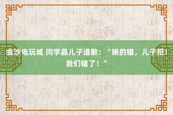 金沙電玩城 閆學晶兒子道歉：“娘的錯，兒子擔！我們錯了！”