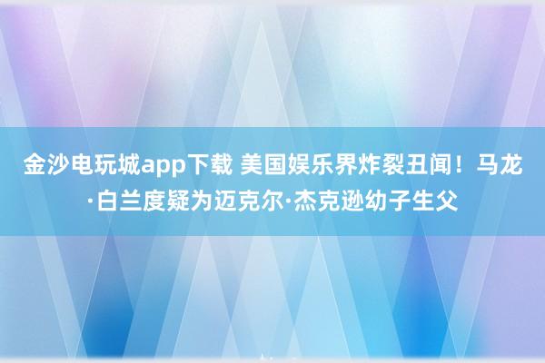 金沙電玩城app下載 美國(guó)娛樂界炸裂丑聞！馬龍·白蘭度疑為邁克爾·杰克遜幼子生父