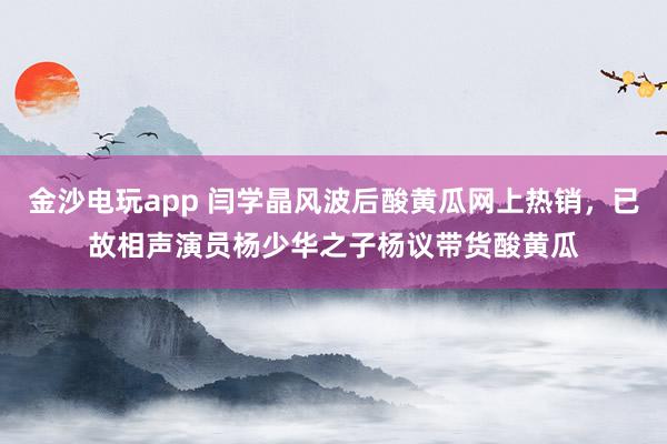 金沙電玩app 閆學(xué)晶風(fēng)波后酸黃瓜網(wǎng)上熱銷，已故相聲演員楊少華之子楊議帶貨酸黃瓜