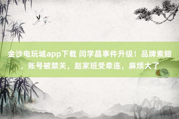 金沙電玩城app下載 閆學晶事件升級！品牌索賠，賬號被禁關，趙家班受牽連，麻煩大了