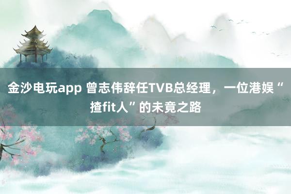 金沙電玩app 曾志偉辭任TVB總經(jīng)理，一位港娛“揸fit人”的未竟之路