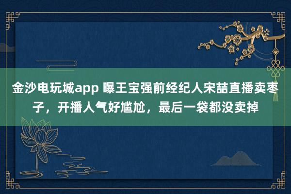 金沙電玩城app 曝王寶強(qiáng)前經(jīng)紀(jì)人宋喆直播賣棗子，開播人氣好尷尬，最后一袋都沒賣掉