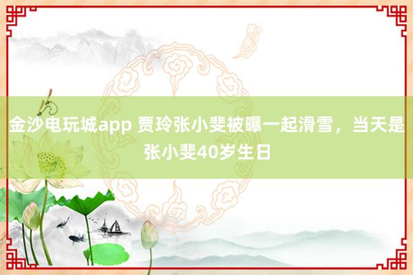 金沙電玩城app 賈玲張小斐被曝一起滑雪，當(dāng)天是張小斐40歲生日
