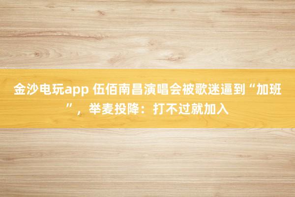 金沙電玩app 伍佰南昌演唱會被歌迷逼到“加班”,舉麥投降:打不過就加入