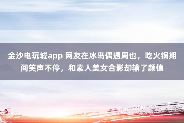 金沙電玩城app 網(wǎng)友在冰島偶遇周也，吃火鍋期間笑聲不停，和素人美女合影卻輸了顏值