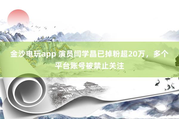 金沙電玩app 演員閆學(xué)晶已掉粉超20萬(wàn)，多個(gè)平臺(tái)賬號(hào)被禁止關(guān)注