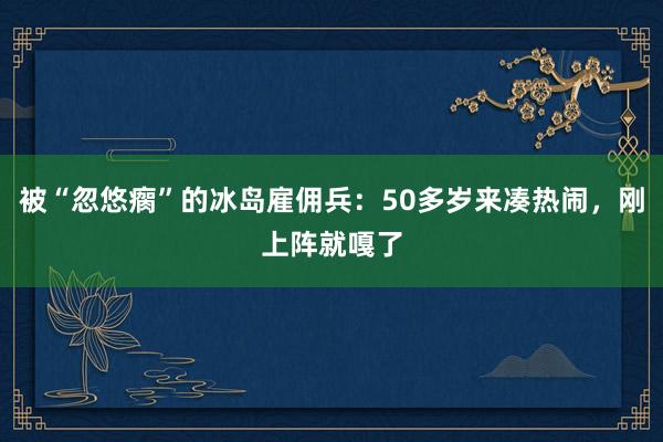 被“忽悠瘸”的冰島雇傭兵：50多歲來(lái)湊熱鬧，剛上陣就嘎了