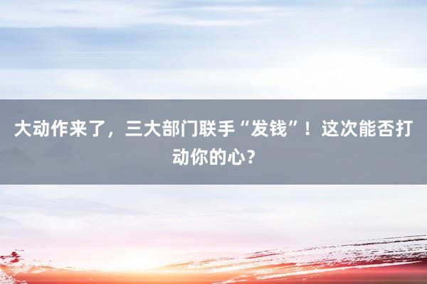 大動作來了，三大部門聯手“發錢”！這次能否打動你的心？