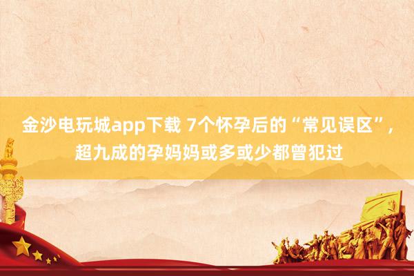 金沙電玩城app下載 7個懷孕后的“常見誤區”, 超九成的孕媽媽或多或少都曾犯過