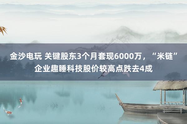 金沙電玩 關(guān)鍵股東3個月套現(xiàn)6000萬，“米鏈”企業(yè)趣睡科技股價(jià)較高點(diǎn)跌去4成