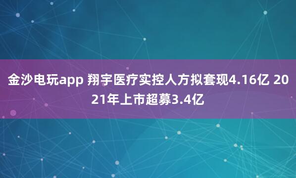 金沙電玩app 翔宇醫(yī)療實(shí)控人方擬套現(xiàn)4.16億 2021年上市超募3.4億
