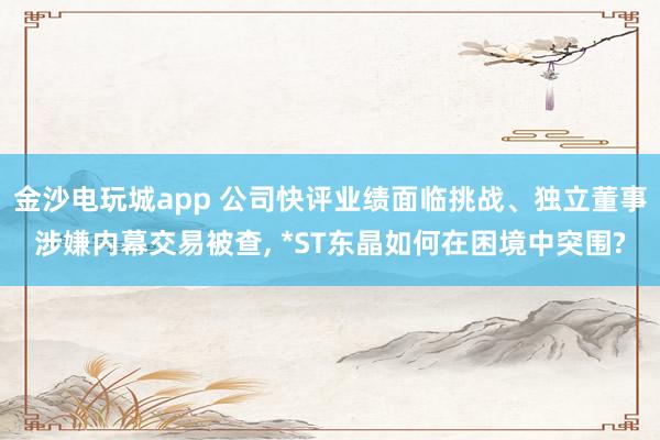 金沙電玩城app 公司快評(píng)業(yè)績(jī)面臨挑戰(zhàn)、獨(dú)立董事涉嫌內(nèi)幕交易被查, *ST東晶如何在困境中突圍?