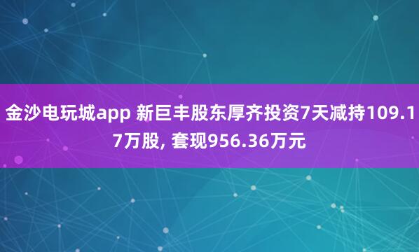 金沙電玩城app 新巨豐股東厚齊投資7天減持109.17萬股, 套現956.36萬元