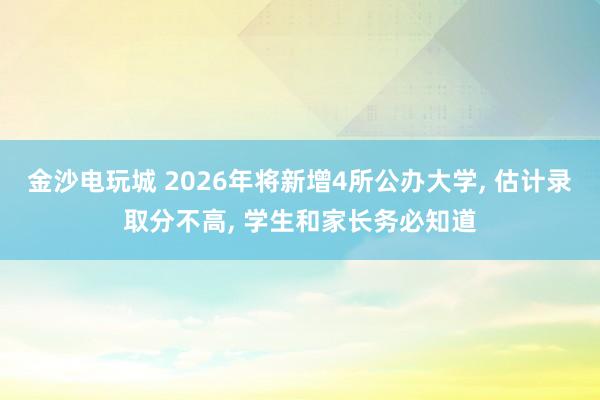 金沙電玩城 2026年將新增4所公辦大學(xué), 估計(jì)錄取分不高, 學(xué)生和家長(zhǎng)務(wù)必知道