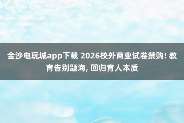 金沙電玩城app下載 2026校外商業(yè)試卷禁購! 教育告別題海, 回歸育人本質(zhì)