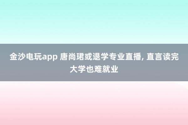 金沙電玩app 唐尚珺或退學專業直播, 直言讀完大學也難就業