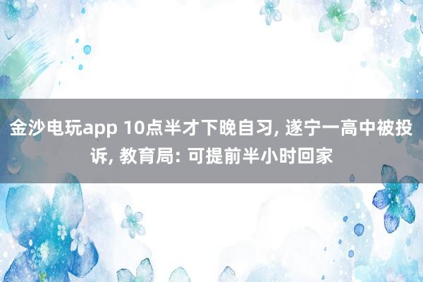 金沙電玩app 10點半才下晚自習, 遂寧一高中被投訴, 教育局: 可提前半小時回家