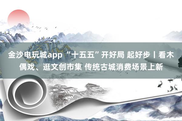 金沙電玩城app “十五五”開好局 起好步丨看木偶戲、逛文創(chuàng)市集 傳統(tǒng)古城消費場景上新