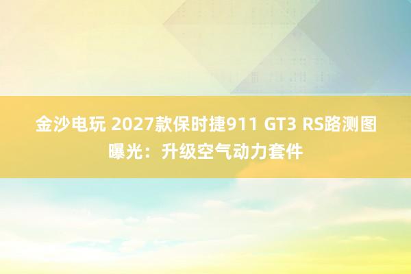 金沙電玩 2027款保時(shí)捷911 GT3 RS路測圖曝光：升級(jí)空氣動(dòng)力套件
