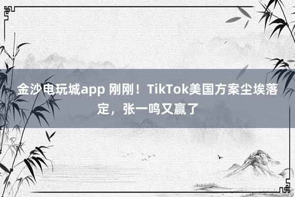 金沙電玩城app 剛剛！TikTok美國方案塵埃落定，張一鳴又贏了