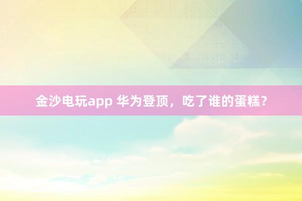金沙電玩app 華為登頂，吃了誰的蛋糕？