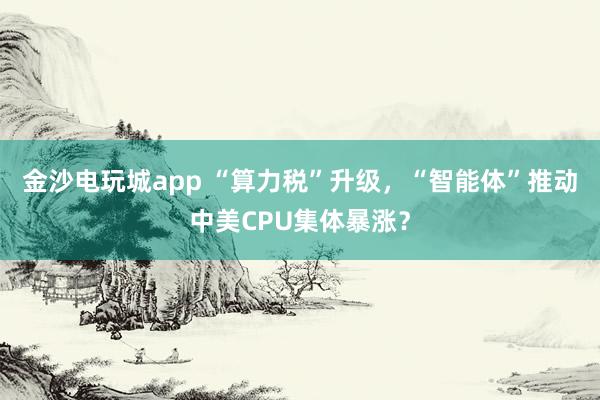 金沙電玩城app “算力稅”升級,“智能體”推動中美CPU集體暴漲?