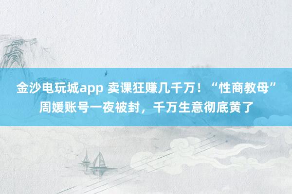金沙電玩城app 賣課狂賺幾千萬！“性商教母”周媛賬號(hào)一夜被封，千萬生意徹底黃了