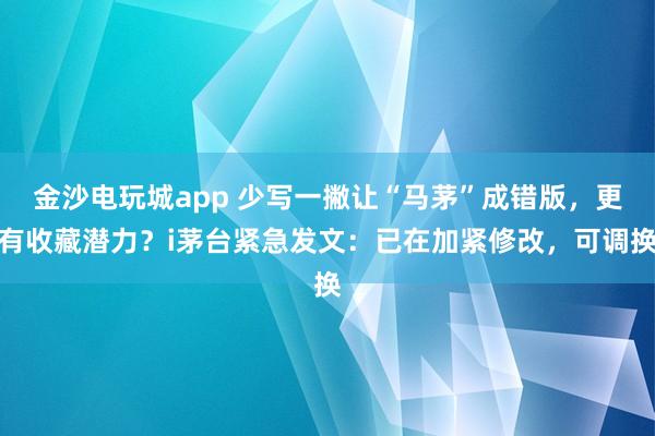 金沙電玩城app 少寫一撇讓“馬茅”成錯(cuò)版，更有收藏潛力？i茅臺(tái)緊急發(fā)文：已在加緊修改，可調(diào)換