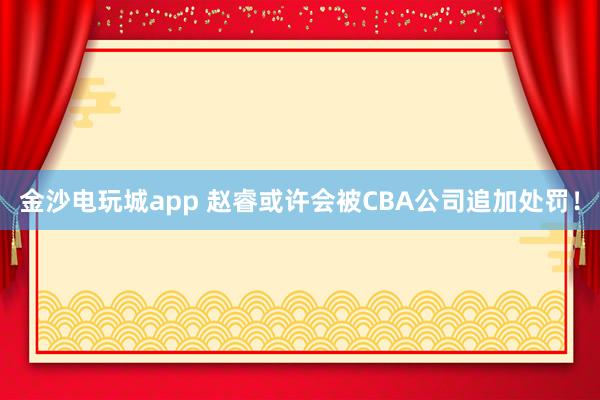 金沙電玩城app 趙?；蛟S會被CBA公司追加處罰！