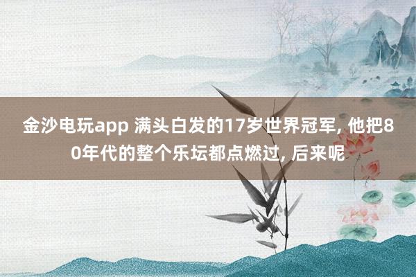 金沙電玩app 滿頭白發(fā)的17歲世界冠軍, 他把80年代的整個(gè)樂壇都點(diǎn)燃過, 后來呢