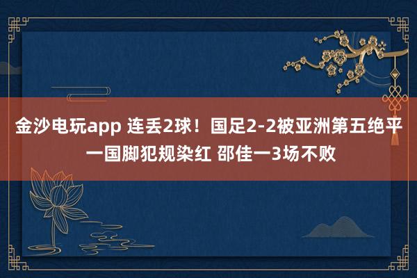 金沙電玩app 連丟2球！國足2-2被亞洲第五絕平 一國腳犯規(guī)染紅 邵佳一3場(chǎng)不敗