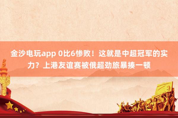 金沙電玩app 0比6慘?。∵@就是中超冠軍的實力？上港友誼賽被俄超勁旅暴揍一頓